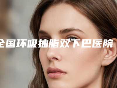 全国环吸抽脂双下巴医院推荐:环吸抽脂双下巴医院TOP50专个是谁