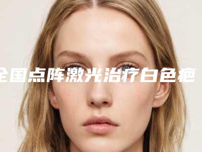 全国点阵激光治疗白色疤痕医院哪家好:点阵激光治疗白色疤痕医院top50强看中了谁