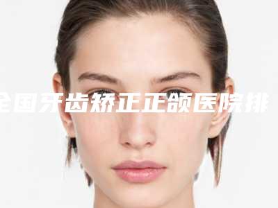 全国牙齿矫正正颌医院排名:牙齿矫正正颌医院50强名单炸裂公布