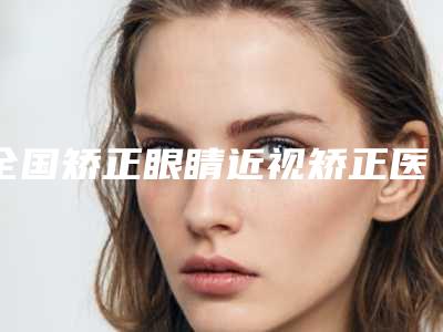 全国矫正眼睛近视矫正医院排行榜:矫正眼睛近视矫正医院前50位名气榜单推荐