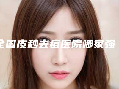 全国皮秒去痘医院哪家强：皮秒去痘医院top50更新大盘点