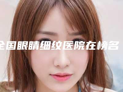 全国眼睛细纹医院在榜名单二十强名单表一览-个个医生人气高