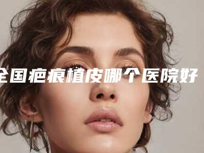 全国疤痕植皮哪个医院好:疤痕植皮医院top50强合集推荐