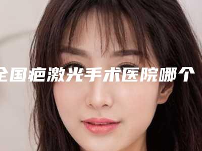 全国疤激光手术医院哪个比较好:疤激光手术医院前50强评价上线