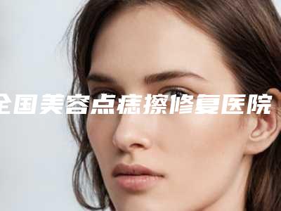 全国美容点痣擦修复医院:点痣擦修复医院top50汇总