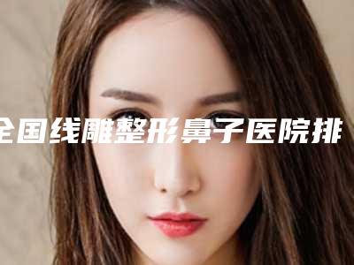 全国线雕整形鼻子医院排行前二十强强榜科普-口碑评价反馈