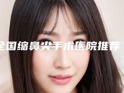 全国缩鼻尖手术医院推荐：缩鼻尖手术医院前50佳口腔机构名单公布