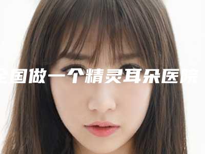 全国做一个精灵耳朵医院推荐:做一个精灵耳朵医院50强权威震撼发布