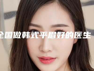 全国做韩式平眉好的医生:韩式平眉医生top50名单重磅更新