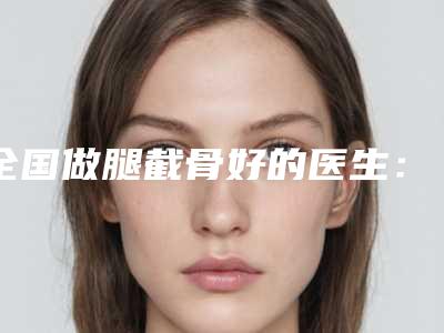 全国做腿截骨好的医生:腿截骨医生前50位专家推荐