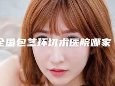 全国包茎环切术医院哪家好:包茎环切术医院前50位选择哪家好