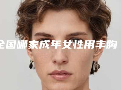 全国哪家成年女性用丰胸医院:成年女性用丰胸医院前50名口碑篇揭晓