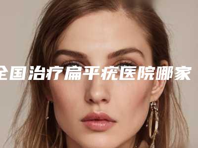 全国治疗扁平疣医院哪家强：治疗扁平疣医院前50位这些不容错过