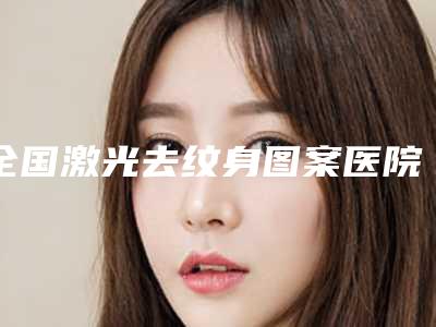 全国激光去纹身图案医院排名榜前二十名收录名单一览-机构大家都说技术好
