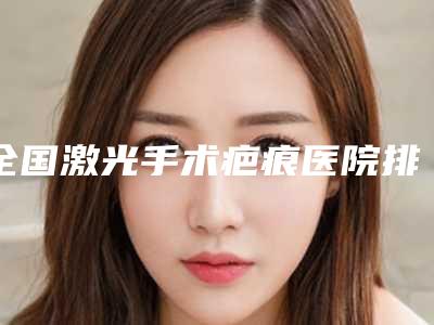 全国激光手术疤痕医院排名top20选出-被种草