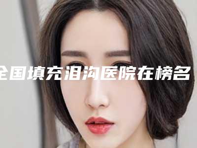 全国填充泪沟医院在榜名单前二十位独个横评-口碑拉满~