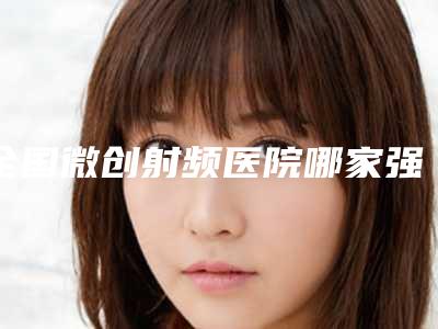 全国微创射频医院哪家强:微创射频医院前50名多面测评