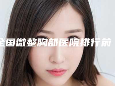 全国微整胸部医院排行前二十佳实力公开-重点分享