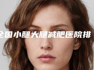 全国小腿大腿减肥医院排名榜前二十哪家便宜又好-口碑特色有不同