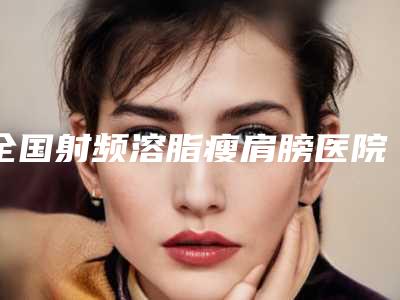 全国射频溶脂瘦肩膀医院排行榜top20精选名单发布-解锁前五名~
