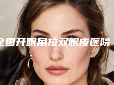 全国开眼角拉双眼皮医院二十强榜单出炉2025版-收藏必备!