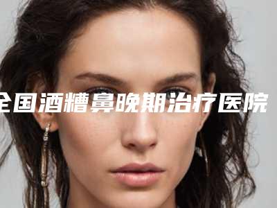 全国酒糟鼻晚期治疗医院哪家好:酒糟鼻晚期治疗医院前50强权威发布