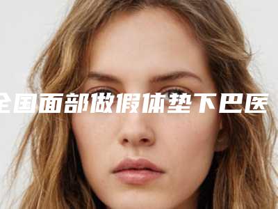全国面部做假体垫下巴医院哪家好:面部做假体垫下巴医院前50选哪个