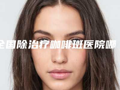 全国除治疗咖啡斑医院哪家好:除治疗咖啡斑医院前50佳口碑炸裂