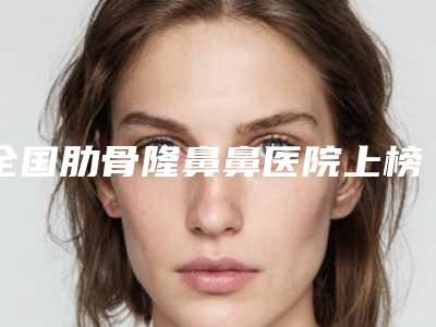 全国肋骨隆鼻鼻医院上榜名单前二十强新版盘点-绝不踩雷