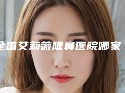 全国艾莉薇隆鼻医院哪家口碑好:艾莉薇隆鼻医院前50位哪家做的好