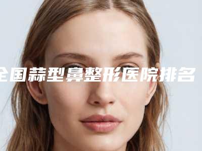 全国蒜型鼻整形医院排名前20名详细分析-为您保驾护航