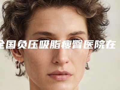 全国负压吸脂瘦臀医院在榜清单前二十位哪个名气高-医美实力口碑出圈