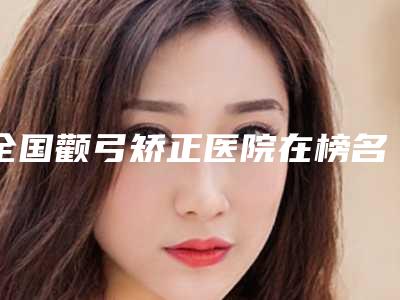 全国颧弓矫正医院在榜名单前二十强女生必看名单推荐-优质医美价格公道