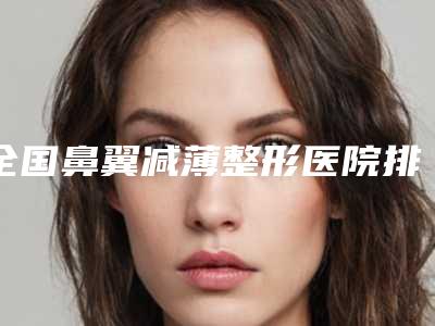 全国鼻翼减薄整形医院排名榜前二十强资料大总结-正规私立推送