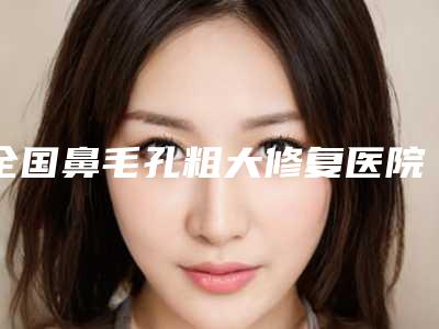全国鼻毛孔粗大修复医院推荐:鼻毛孔粗大修复医院前50网友力荐
