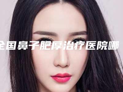 全国鼻子肥厚治疗医院哪家好:鼻子肥厚治疗医院前50佳口碑机构评测