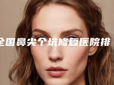 全国鼻尖个坑修复医院排行榜前二十位私藏分享-整形实力高低任你挑