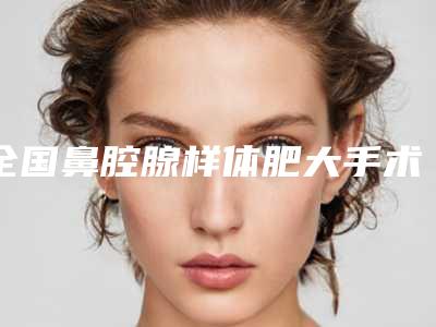全国鼻腔腺样体肥大手术医院推荐:鼻腔腺样体肥大手术医院前50位哪些靠谱