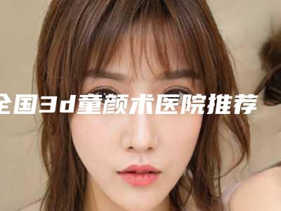 全国3d童颜术医院推荐:3d童颜术医院前50名有哪些