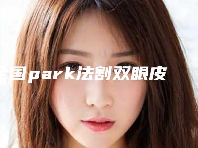 全国park法割双眼皮医院在榜清单前二十强中手-实力领衔(附价格表)