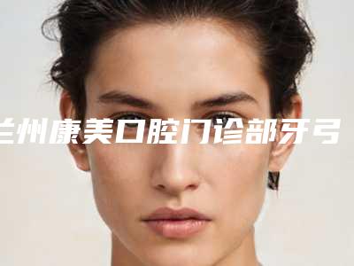 兰州康美口腔门诊部牙弓狭窄矫正多少钱-兰州康美口腔门诊部价位表爆光一览