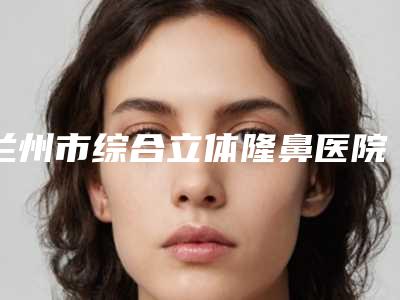 兰州市综合立体隆鼻医院排名榜十强实力更新(兰州美联伊美医疗美容诊所实力技术过硬医生推荐)