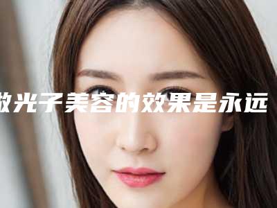 做光子美容的效果是永远的吗(做光子美容手术效果好吗可以维持多久)