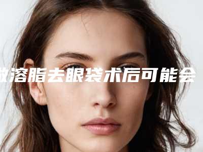 做溶脂去眼袋术后可能会产生哪些副作用
