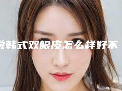 做韩式双眼皮怎么样好不好(怎样韩式割双眼皮)