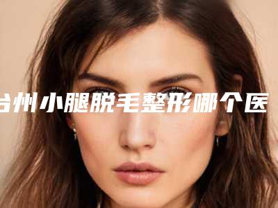 台州小腿脱毛整形哪个医生口碑比较好?