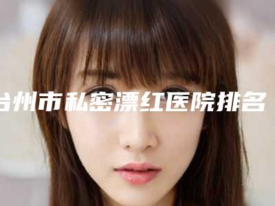 台州市私密漂红医院排名榜top10强名气远播(台州市私密漂红整形医院)
