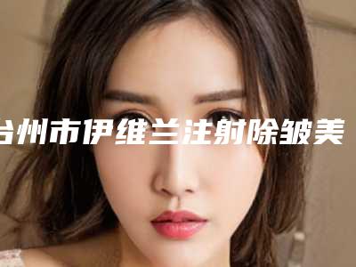 台州市伊维兰注射除皱美容医院排名-台州市黄岩泰妍美容院效果评价很高