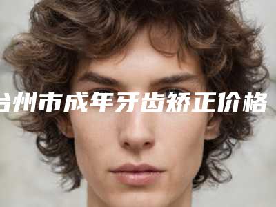 台州市成年牙齿矫正价格(价目)表特色经典项目-台州市成年牙齿矫正价格