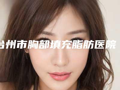 台州市胸部填充脂肪医院哪个比较好(温岭美诺整形外科门诊部整形实力高低任你挑)